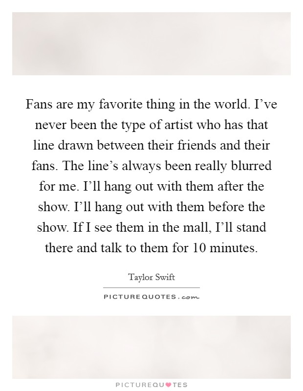 Fans are my favorite thing in the world. I've never been the type of artist who has that line drawn between their friends and their fans. The line's always been really blurred for me. I'll hang out with them after the show. I'll hang out with them before the show. If I see them in the mall, I'll stand there and talk to them for 10 minutes Picture Quote #1