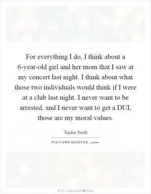 For everything I do, I think about a 6-year-old girl and her mom that I saw at my concert last night. I think about what those two individuals would think if I were at a club last night. I never want to be arrested, and I never want to get a DUI, those are my moral values Picture Quote #1
