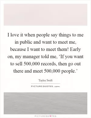 I love it when people say things to me in public and want to meet me, because I want to meet them! Early on, my manager told me, ‘If you want to sell 500,000 records, then go out there and meet 500,000 people.’ Picture Quote #1