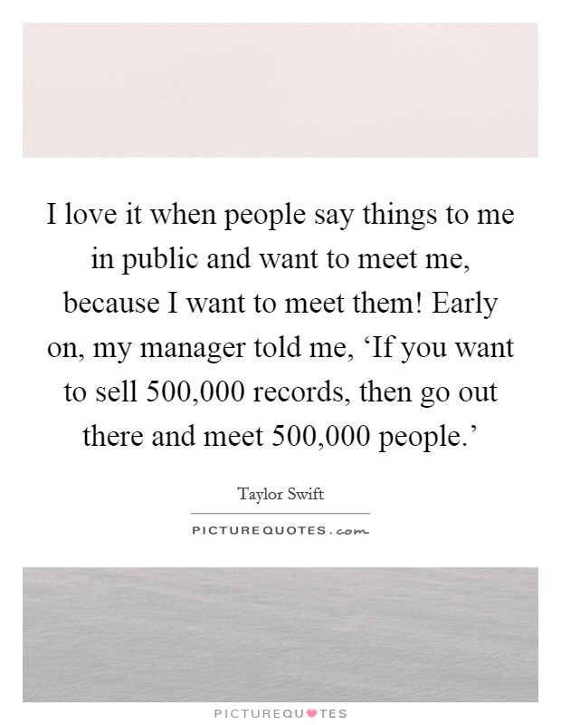 I love it when people say things to me in public and want to meet me, because I want to meet them! Early on, my manager told me, ‘If you want to sell 500,000 records, then go out there and meet 500,000 people.' Picture Quote #1