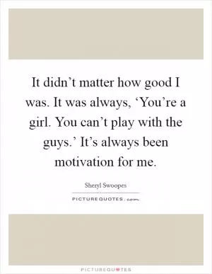 It didn’t matter how good I was. It was always, ‘You’re a girl. You can’t play with the guys.’ It’s always been motivation for me Picture Quote #1