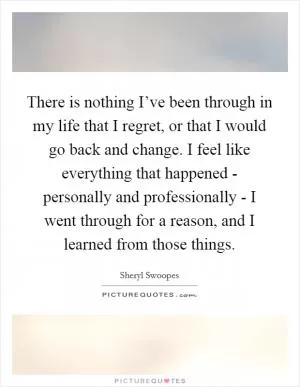 There is nothing I’ve been through in my life that I regret, or that I would go back and change. I feel like everything that happened - personally and professionally - I went through for a reason, and I learned from those things Picture Quote #1