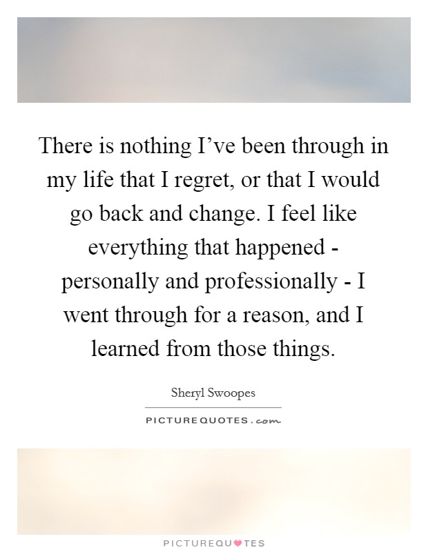 There is nothing I've been through in my life that I regret, or that I would go back and change. I feel like everything that happened - personally and professionally - I went through for a reason, and I learned from those things Picture Quote #1