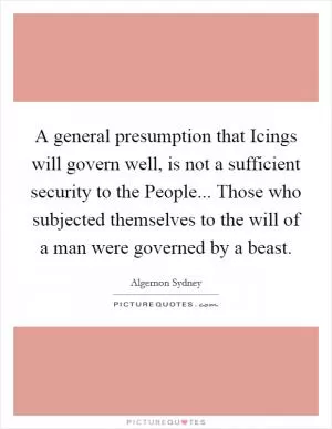 A general presumption that Icings will govern well, is not a sufficient security to the People... Those who subjected themselves to the will of a man were governed by a beast Picture Quote #1