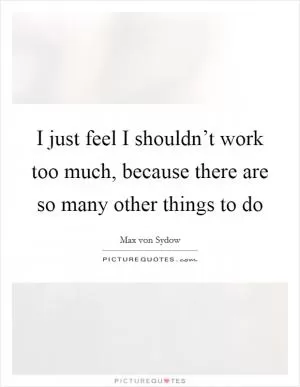 I just feel I shouldn’t work too much, because there are so many other things to do Picture Quote #1