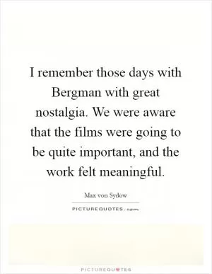 I remember those days with Bergman with great nostalgia. We were aware that the films were going to be quite important, and the work felt meaningful Picture Quote #1