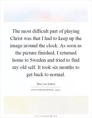 The most difficult part of playing Christ was that I had to keep up the image around the clock. As soon as the picture finished, I returned home to Sweden and tried to find my old self. It took six months to get back to normal Picture Quote #1