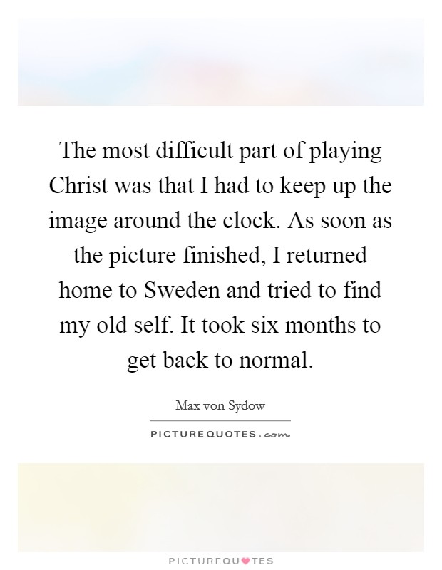 The most difficult part of playing Christ was that I had to keep up the image around the clock. As soon as the picture finished, I returned home to Sweden and tried to find my old self. It took six months to get back to normal Picture Quote #1