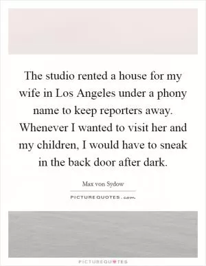 The studio rented a house for my wife in Los Angeles under a phony name to keep reporters away. Whenever I wanted to visit her and my children, I would have to sneak in the back door after dark Picture Quote #1
