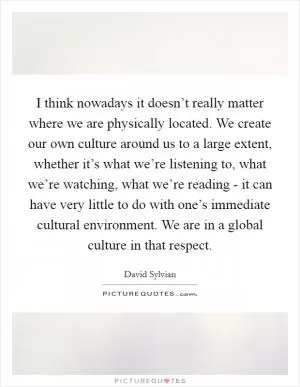 I think nowadays it doesn’t really matter where we are physically located. We create our own culture around us to a large extent, whether it’s what we’re listening to, what we’re watching, what we’re reading - it can have very little to do with one’s immediate cultural environment. We are in a global culture in that respect Picture Quote #1