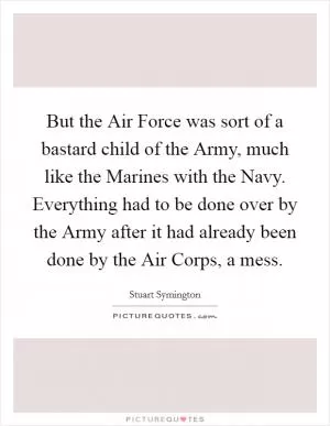 But the Air Force was sort of a bastard child of the Army, much like the Marines with the Navy. Everything had to be done over by the Army after it had already been done by the Air Corps, a mess Picture Quote #1