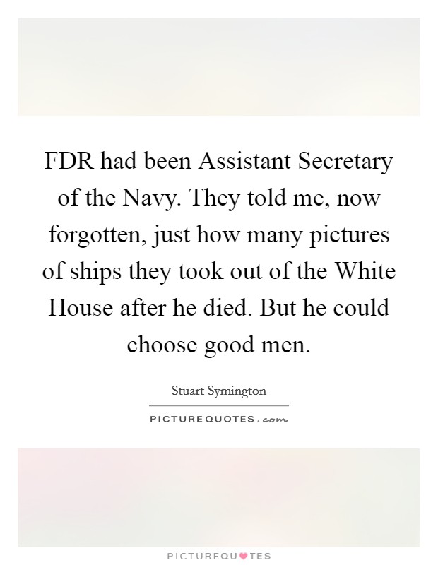 FDR had been Assistant Secretary of the Navy. They told me, now forgotten, just how many pictures of ships they took out of the White House after he died. But he could choose good men Picture Quote #1