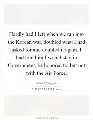 Hardly had I left when we ran into the Korean war, doubled what I had asked for and doubled it again. I had told him I would stay in Government, be honored to, but not with the Air Force Picture Quote #1