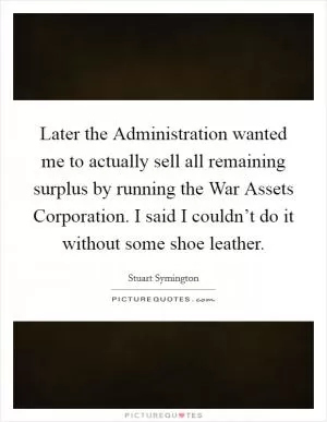 Later the Administration wanted me to actually sell all remaining surplus by running the War Assets Corporation. I said I couldn’t do it without some shoe leather Picture Quote #1