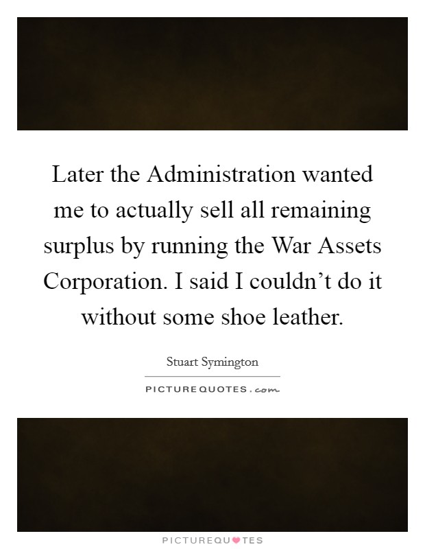 Later the Administration wanted me to actually sell all remaining surplus by running the War Assets Corporation. I said I couldn't do it without some shoe leather Picture Quote #1