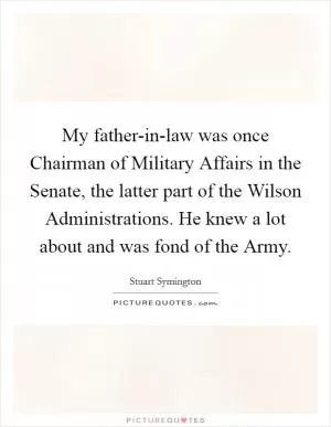 My father-in-law was once Chairman of Military Affairs in the Senate, the latter part of the Wilson Administrations. He knew a lot about and was fond of the Army Picture Quote #1