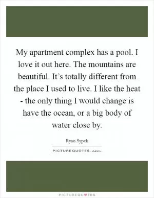 My apartment complex has a pool. I love it out here. The mountains are beautiful. It’s totally different from the place I used to live. I like the heat - the only thing I would change is have the ocean, or a big body of water close by Picture Quote #1