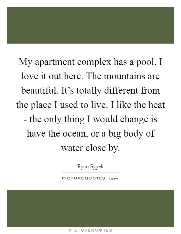My apartment complex has a pool. I love it out here. The mountains are beautiful. It's totally different from the place I used to live. I like the heat - the only thing I would change is have the ocean, or a big body of water close by Picture Quote #1
