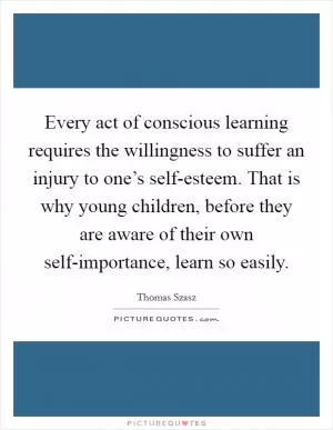 Every act of conscious learning requires the willingness to suffer an injury to one’s self-esteem. That is why young children, before they are aware of their own self-importance, learn so easily Picture Quote #1