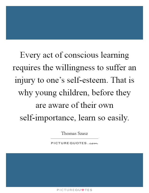 Every act of conscious learning requires the willingness to suffer an injury to one's self-esteem. That is why young children, before they are aware of their own self-importance, learn so easily Picture Quote #1