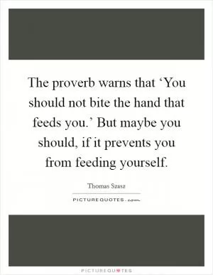 The proverb warns that ‘You should not bite the hand that feeds you.’ But maybe you should, if it prevents you from feeding yourself Picture Quote #1