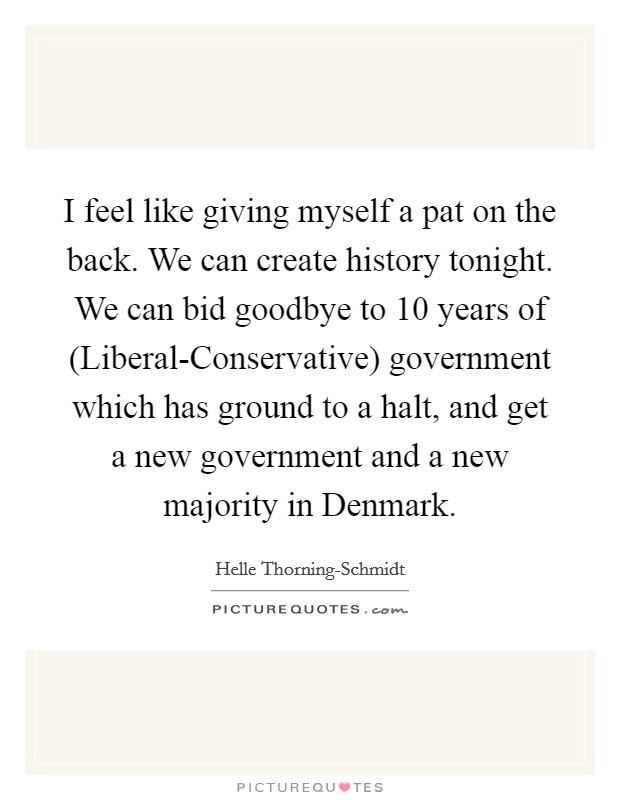 I feel like giving myself a pat on the back. We can create history tonight. We can bid goodbye to 10 years of (Liberal-Conservative) government which has ground to a halt, and get a new government and a new majority in Denmark Picture Quote #1