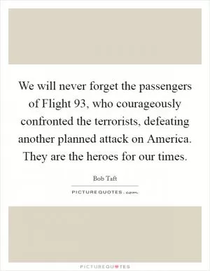We will never forget the passengers of Flight 93, who courageously confronted the terrorists, defeating another planned attack on America. They are the heroes for our times Picture Quote #1