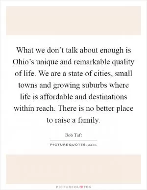 What we don’t talk about enough is Ohio’s unique and remarkable quality of life. We are a state of cities, small towns and growing suburbs where life is affordable and destinations within reach. There is no better place to raise a family Picture Quote #1
