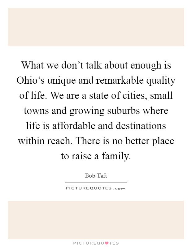 What we don't talk about enough is Ohio's unique and remarkable quality of life. We are a state of cities, small towns and growing suburbs where life is affordable and destinations within reach. There is no better place to raise a family Picture Quote #1