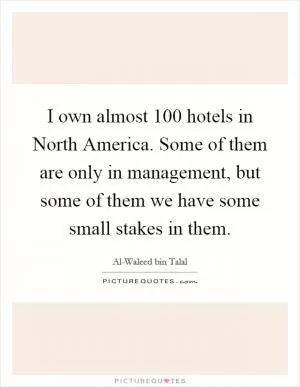 I own almost 100 hotels in North America. Some of them are only in management, but some of them we have some small stakes in them Picture Quote #1