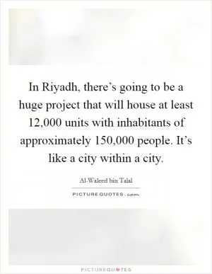 In Riyadh, there’s going to be a huge project that will house at least 12,000 units with inhabitants of approximately 150,000 people. It’s like a city within a city Picture Quote #1