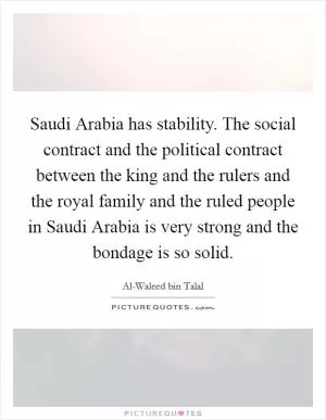 Saudi Arabia has stability. The social contract and the political contract between the king and the rulers and the royal family and the ruled people in Saudi Arabia is very strong and the bondage is so solid Picture Quote #1