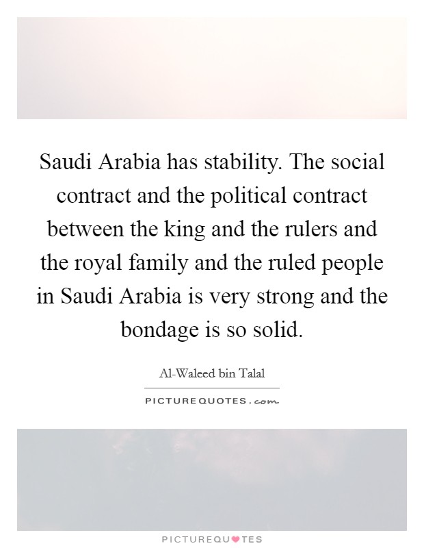 Saudi Arabia has stability. The social contract and the political contract between the king and the rulers and the royal family and the ruled people in Saudi Arabia is very strong and the bondage is so solid Picture Quote #1