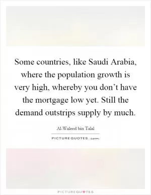 Some countries, like Saudi Arabia, where the population growth is very high, whereby you don’t have the mortgage low yet. Still the demand outstrips supply by much Picture Quote #1