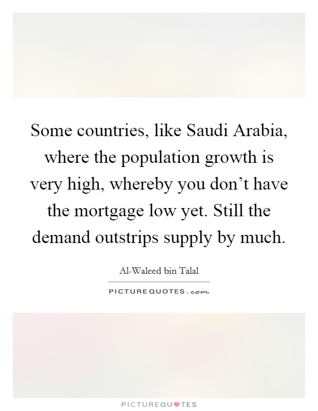 Some countries, like Saudi Arabia, where the population growth is very high, whereby you don't have the mortgage low yet. Still the demand outstrips supply by much Picture Quote #1