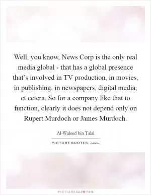 Well, you know, News Corp is the only real media global - that has a global presence that’s involved in TV production, in movies, in publishing, in newspapers, digital media, et cetera. So for a company like that to function, clearly it does not depend only on Rupert Murdoch or James Murdoch Picture Quote #1
