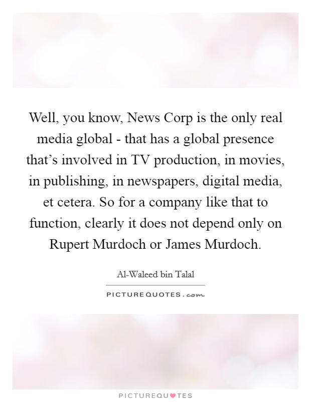 Well, you know, News Corp is the only real media global - that has a global presence that's involved in TV production, in movies, in publishing, in newspapers, digital media, et cetera. So for a company like that to function, clearly it does not depend only on Rupert Murdoch or James Murdoch Picture Quote #1
