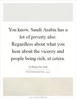 You know, Saudi Arabia has a lot of poverty also. Regardless about what you hear about the viceroy and people being rich, et cetera Picture Quote #1
