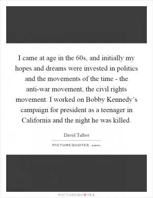 I came at age in the  60s, and initially my hopes and dreams were invested in politics and the movements of the time - the anti-war movement, the civil rights movement. I worked on Bobby Kennedy’s campaign for president as a teenager in California and the night he was killed Picture Quote #1