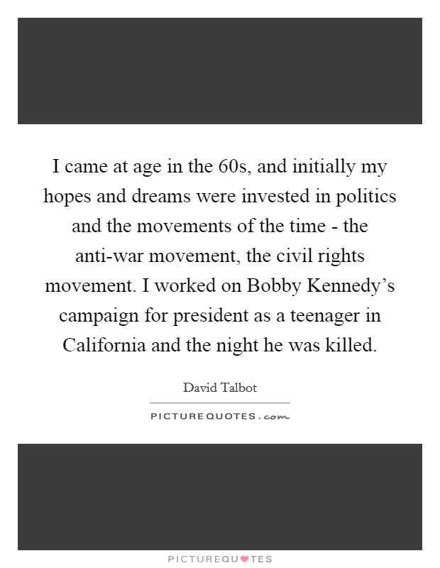 I came at age in the  60s, and initially my hopes and dreams were invested in politics and the movements of the time - the anti-war movement, the civil rights movement. I worked on Bobby Kennedy's campaign for president as a teenager in California and the night he was killed Picture Quote #1