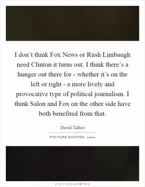 I don’t think Fox News or Rush Limbaugh need Clinton it turns out. I think there’s a hunger out there for - whether it’s on the left or right - a more lively and provocative type of political journalism. I think Salon and Fox on the other side have both benefited from that Picture Quote #1