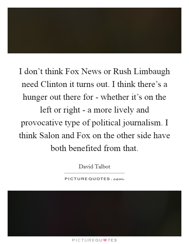 I don't think Fox News or Rush Limbaugh need Clinton it turns out. I think there's a hunger out there for - whether it's on the left or right - a more lively and provocative type of political journalism. I think Salon and Fox on the other side have both benefited from that Picture Quote #1