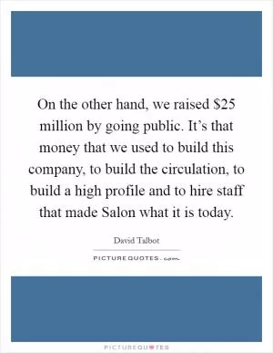 On the other hand, we raised $25 million by going public. It’s that money that we used to build this company, to build the circulation, to build a high profile and to hire staff that made Salon what it is today Picture Quote #1