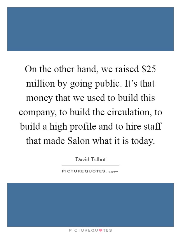 On the other hand, we raised $25 million by going public. It's that money that we used to build this company, to build the circulation, to build a high profile and to hire staff that made Salon what it is today Picture Quote #1