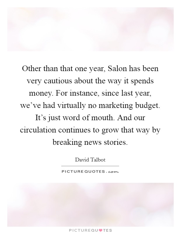Other than that one year, Salon has been very cautious about the way it spends money. For instance, since last year, we've had virtually no marketing budget. It's just word of mouth. And our circulation continues to grow that way by breaking news stories Picture Quote #1
