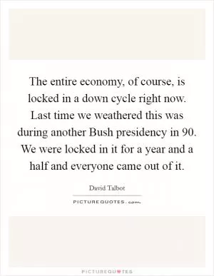 The entire economy, of course, is locked in a down cycle right now. Last time we weathered this was during another Bush presidency in  90. We were locked in it for a year and a half and everyone came out of it Picture Quote #1