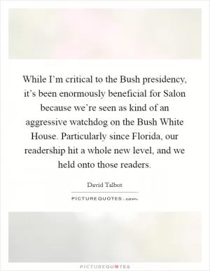 While I’m critical to the Bush presidency, it’s been enormously beneficial for Salon because we’re seen as kind of an aggressive watchdog on the Bush White House. Particularly since Florida, our readership hit a whole new level, and we held onto those readers Picture Quote #1