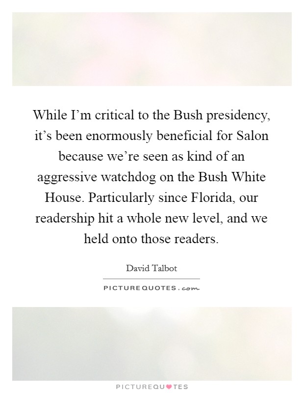While I'm critical to the Bush presidency, it's been enormously beneficial for Salon because we're seen as kind of an aggressive watchdog on the Bush White House. Particularly since Florida, our readership hit a whole new level, and we held onto those readers Picture Quote #1