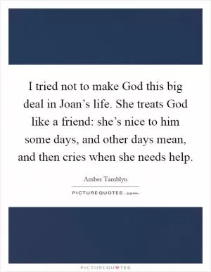 I tried not to make God this big deal in Joan’s life. She treats God like a friend: she’s nice to him some days, and other days mean, and then cries when she needs help Picture Quote #1