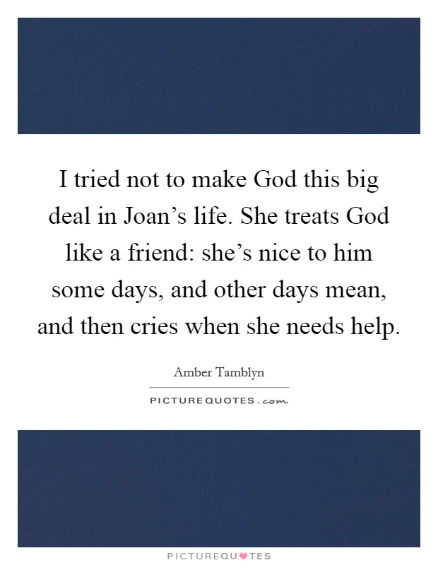 I tried not to make God this big deal in Joan's life. She treats God like a friend: she's nice to him some days, and other days mean, and then cries when she needs help Picture Quote #1